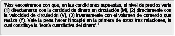Cuadro de texto: Nos encontramos con que, en las condiciones supuestas, el nivel de precios varía (1) directamente con la cantidad de dinero en circulación (M), (2) directamente con la velocidad de circulación (V), (3) inversamente con el volumen de comercio que realiza (Y). Vale la pena hacer hincapié en la primera de estas tres relaciones, la cual constituye la teoría cuantitativa del dinero.
Irving Fisher (1922)