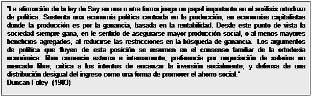 Cuadro de texto: La afirmación de la ley de Say en una u otra forma juega un papel importante en el análisis ortodoxo de política. Sustenta una economía política centrada en la producción, en economías capitalistas donde la producción es por la ganancia, basada en la rentabilidad. Desde este punto de vista la sociedad siempre gana, en le sentido de asegurarse mayor producción social, o al menos mayores beneficios agregados, al reducirse las restricciones en la búsqueda de ganancia.  Los argumentos de política que fluyen de esta posición se resumen en el consenso familiar de la ortodoxia económica: libre comercio externa e internamente; preferencia por negociación de salarios en mercado libre; crítica a los intentos de encauzar la inversión socialmente; y defensa de una distribución desigual del ingreso como una forma de promover el ahorro social.
Duncan Foley  (1983)
