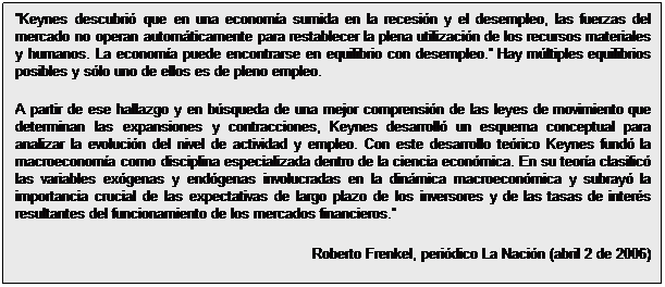 Cuadro de texto: Keynes descubrió que en una economía sumida en la recesión y el desempleo, las fuerzas del mercado no operan automáticamente para restablecer la plena utilización de los recursos materiales y humanos. La economía puede encontrarse en equilibrio con desempleo. Hay múltiples equilibrios posibles y sólo uno de ellos es de pleno empleo. 
A partir de ese hallazgo y en búsqueda de una mejor comprensión de las leyes de movimiento que determinan las expansiones y contracciones, Keynes desarrolló un esquema conceptual para analizar la evolución del nivel de actividad y empleo. Con este desarrollo teórico Keynes fundó la macroeconomía como disciplina especializada dentro de la ciencia económica. En su teoría clasificó las variables exógenas y endógenas involucradas en la dinámica macroeconómica y subrayó la importancia crucial de las expectativas de largo plazo de los inversores y de las tasas de interés resultantes del funcionamiento de los mercados financieros.
Roberto Frenkel, periódico La Nación (abril 2 de 2006)