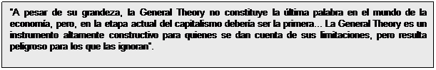 Cuadro de texto: A pesar de su grandeza, la General Theory no constituye la última palabra en el mundo de la economía, pero, en la etapa actual del capitalismo debería ser la primera... La General Theory es un instrumento altamente constructivo para quienes se dan cuenta de sus limitaciones, pero resulta peligroso para los que las ignoran. 
Arthur Smithies (1948)