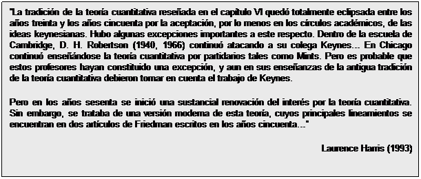 Cuadro de texto: La tradición de la teoría cuantitativa reseñada en el capítulo VI quedó totalmente eclipsada entre los años treinta y los años cincuenta por la aceptación, por lo menos en los círculos académicos, de las ideas keynesianas. Hubo algunas excepciones importantes a este respecto. Dentro de la escuela de Cambridge, D. H. Robertson (1940, 1966) continuó atacando a su colega Keynes En Chicago continuó enseñándose la teoría cuantitativa por partidarios tales como Mints. Pero es probable que estos profesores hayan constituido una excepción, y aun en sus enseñanzas de la antigua tradición de la teoría cuantitativa debieron tomar en cuenta el trabajo de Keynes.
Pero en los años sesenta se inició una sustancial renovación del interés por la teoría cuantitativa. Sin embargo, se trataba de una versión moderna de esta teoría, cuyos principales lineamientos se encuentran en dos artículos de Friedman escritos en los años cincuenta 
Laurence Harris (1993)

