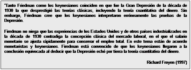Cuadro de texto: Tanto Friedman como los keynesianos coinciden en que fue la Gran Depresión de la década de 1930 la que desprestigió las teorías clásicas, incluyendo la teoría cuantitativa del dinero. Sin embargo, Friedman cree que los keynesianos interpretaron erróneamente las pruebas de la Depresión.
Firedman no niega que las experiencias de los Estados Unidos y de otros países industrializados en la década de 1930 contradiga la concepción clásica del mercado laboral, en el que el salario monetario se ajusta rápidamente para conservar el empleo total. En este tema están de acuerdo monetaristas y keynesianos. Firedman está convencido de que los keynesianos llegaron a la conclusión equivocada al deducir que la Depresión echó por tierra la teoría cuantitativa del dinero.  
Richard Froyen (1997)