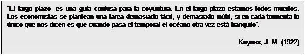 Cuadro de texto: El largo plazo  es una guía confusa para la coyuntura. En el largo plazo estamos todos muertos. Los economistas se plantean una tarea demasiado fácil, y demasiado inútil, si en cada tormenta lo único que nos dicen es que cuando pasa el temporal el océano otra vez está tranquilo.
Keynes, J. M. (1922)