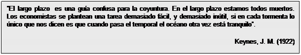 Cuadro de texto: El largo plazo  es una guía confusa para la coyuntura. En el largo plazo estamos todos muertos. Los economistas se plantean una tarea demasiado fácil, y demasiado inútil, si en cada tormenta lo único que nos dicen es que cuando pasa el temporal el océano otra vez está tranquilo.
Keynes, J. M. (1922)

