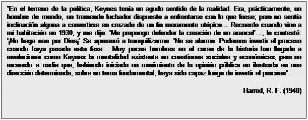 Cuadro de texto: En el terreno de la política, Keynes tenía un agudo sentido de la realidad. Era, prácticamente, un hombre de mundo, un tremendo luchador dispuesto a enfrentarse con lo que fuese; pero no sentía inclinación alguna a convertirse en cruzado de un fin meramente utópico Recuerdo cuando vino a mi habitación en 1930, y me dijo: Me propongo defender la creación de un arancel, le contesté: ¡No haga eso por Dios¡ Se apresuró a tranquilizarme: No se alarme. Podemos invertir el proceso cuando haya pasado esta fase Muy pocos hombres en el curso de la historia han llegado a revolucionar como Keynes la mentalidad existente en cuestiones sociales y económicas, pero no recuerdo a nadie que, habiendo iniciado un movimiento de la opinión pública en ilustrada en una dirección determinada, sobre un tema fundamental, haya sido capaz luego de invertir el proceso.
Harrod, R. F. (1948)

