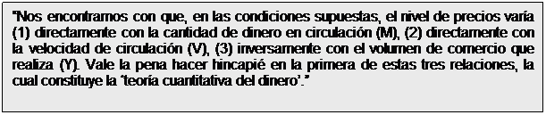 Cuadro de texto: Nos encontramos con que, en las condiciones supuestas, el nivel de precios varía (1) directamente con la cantidad de dinero en circulación (M), (2) directamente con la velocidad de circulación (V), (3) inversamente con el volumen de comercio que realiza (Y). Vale la pena hacer hincapié en la primera de estas tres relaciones, la cual constituye la teoría cuantitativa del dinero.
Irving Fisher (1922)
