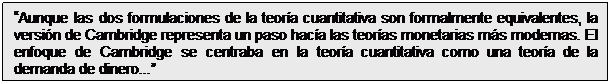 Cuadro de texto: Aunque las dos formulaciones de la teoría cuantitativa son formalmente equivalentes, la versión de Cambridge representa un paso hacía las teorías monetarias más modernas. El enfoque de Cambridge se centraba en la teoría cuantitativa como una teoría de la demanda de dinero...
Richard Froyen (1997)
