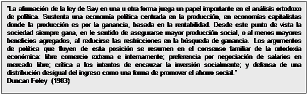 Cuadro de texto: La afirmación de la ley de Say en una u otra forma juega un papel importante en el análisis ortodoxo de política. Sustenta una economía política centrada en la producción, en economías capitalistas donde la producción es por la ganancia, basada en la rentabilidad. Desde este punto de vista la sociedad siempre gana, en le sentido de asegurarse mayor producción social, o al menos mayores beneficios agregados, al reducirse las restricciones en la búsqueda de ganancia.  Los argumentos de política que fluyen de esta posición se resumen en el consenso familiar de la ortodoxia económica: libre comercio externa e internamente; preferencia por negociación de salarios en mercado libre; crítica a los intentos de encauzar la inversión socialmente; y defensa de una distribución desigual del ingreso como una forma de promover el ahorro social.
Duncan Foley  (1983)

