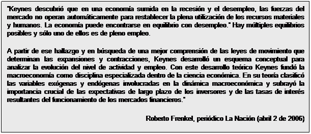 Cuadro de texto: Keynes descubrió que en una economía sumida en la recesión y el desempleo, las fuerzas del mercado no operan automáticamente para restablecer la plena utilización de los recursos materiales y humanos. La economía puede encontrarse en equilibrio con desempleo. Hay múltiples equilibrios posibles y sólo uno de ellos es de pleno empleo. 
A partir de ese hallazgo y en búsqueda de una mejor comprensión de las leyes de movimiento que determinan las expansiones y contracciones, Keynes desarrolló un esquema conceptual para analizar la evolución del nivel de actividad y empleo. Con este desarrollo teórico Keynes fundó la macroeconomía como disciplina especializada dentro de la ciencia económica. En su teoría clasificó las variables exógenas y endógenas involucradas en la dinámica macroeconómica y subrayó la importancia crucial de las expectativas de largo plazo de los inversores y de las tasas de interés resultantes del funcionamiento de los mercados financieros.
Roberto Frenkel, periódico La Nación (abril 2 de 2006)

