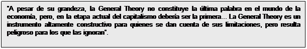 Cuadro de texto: A pesar de su grandeza, la General Theory no constituye la última palabra en el mundo de la economía, pero, en la etapa actual del capitalismo debería ser la primera... La General Theory es un instrumento altamente constructivo para quienes se dan cuenta de sus limitaciones, pero resulta peligroso para los que las ignoran. 
Arthur Smithies (1948)

