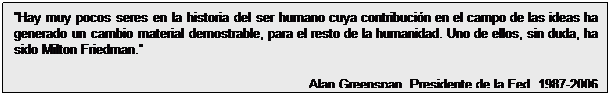 Cuadro de texto: Hay muy pocos seres en la historia del ser humano cuya contribución en el campo de las ideas ha generado un cambio material demostrable, para el resto de la humanidad. Uno de ellos, sin duda, ha sido Milton Friedman. 
Alan Greenspan, Presidente de la Fed, 1987-2006

