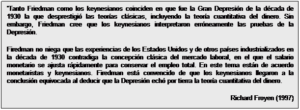 Cuadro de texto: Tanto Friedman como los keynesianos coinciden en que fue la Gran Depresión de la década de 1930 la que desprestigió las teorías clásicas, incluyendo la teoría cuantitativa del dinero. Sin embargo, Friedman cree que los keynesianos interpretaron erróneamente las pruebas de la Depresión.
Firedman no niega que las experiencias de los Estados Unidos y de otros países industrializados en la década de 1930 contradiga la concepción clásica del mercado laboral, en el que el salario monetario se ajusta rápidamente para conservar el empleo total. En este tema están de acuerdo monetaristas y keynesianos. Firedman está convencido de que los keynesianos llegaron a la conclusión equivocada al deducir que la Depresión echó por tierra la teoría cuantitativa del dinero.  
Richard Froyen (1997)

