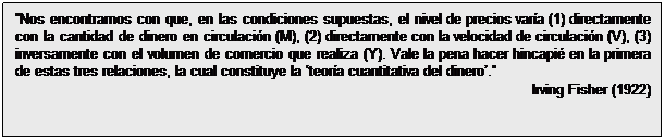Cuadro de texto: Nos encontramos con que, en las condiciones supuestas, el nivel de precios varía (1) directamente con la cantidad de dinero en circulación (M), (2) directamente con la velocidad de circulación (V), (3) inversamente con el volumen de comercio que realiza (Y). Vale la pena hacer hincapié en la primera de estas tres relaciones, la cual constituye la teoría cuantitativa del dinero.
Irving Fisher (1922)
