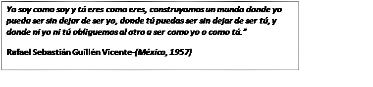 Cuadro de texto: Yo soy como soy y tú eres como eres, construyamos un mundo donde yo pueda ser sin dejar de ser yo, donde tú puedas ser sin dejar de ser tú, y donde ni yo ni tú obliguemos al otro a ser como yo o como tú.”  Rafael Sebastián Guillén Vicente-(México, 1957)  